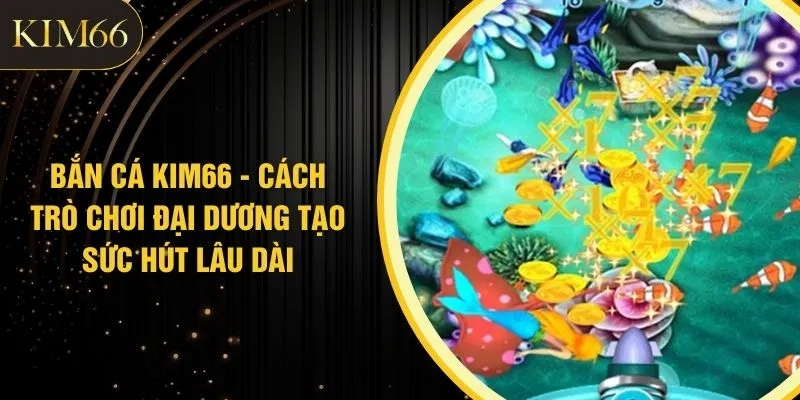 Bắn Cá KIM66 - Cách Trò Chơi Đại Dương Tạo Sức Hút Lâu Dài